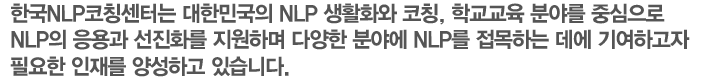 한국NLP코칭센터는 대한민국의 NLP 생활화와 코칭, 학교교육 분야를 중심으로 NLP의 응용과 선진화를 지원하며 다양한 분야에 NLP를 접목하는 데에 기여하고자 필요한 인재를 양성하고 있습니다.