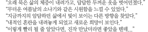 “오래 묵은 삶의 체증이 내려가고, 답답한 두꺼운 옷을 벗어던졌다.” “무더운 여름날의 소나기와 같은 시원함을 느낄 수 있었다.” “지금까지의 암담하던 삶에서 빛이 보이는 다른 방향을 찾았다.”	“내적인 혼란을 내려놓게 되었고 새로운 희망이 보인다.” “이렇게 빨리 될 줄 알았다면, 진작 만났더라면 좋았을 텐데...”
