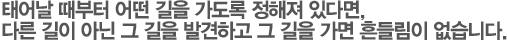 태어날 때부터 어떤 길을 가도록 정해져 있다면, 다른 길이 아닌 그 길을 발견하고 그 길을 가면 흔들림이 없습니다.
