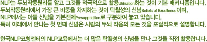 NLP는 두뇌작동원리를 알고 그것을 적극적으로 활용Utilization하는 것이 기본 매커니즘입니다. 두뇌작동원리에서 가장 큰 비중을 차지하는 것이 탁월성의 신념Beliefs of Excellence이며, NLP에서는 이들 신념을 기본전제Presupposition로 정하여 활용합니다. 특히 아래에서 만나는 첫 번째 신념은 사람의 두뇌 작용의 모든 것을 포괄적으로 설명합니다.
한국NLP코칭센터의 NLP 교육에서는 더 많은 탁월성의 신념을 만나 그것을 직접 활용합니다.